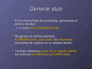 Generar stub En la misma línea de comandos, generamos el archivo de stub: c:\rmi4> rmic EcoRMISirviente Se genera un archivo llamado  EcoRMISirviente_stub.class . Es  importante , acordarse de copiarlo en la carpeta cliente. También debemos  copiar en la carpeta cliente  los archivos  EcoRMI.java  y  EcoRMI.class 