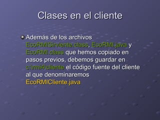 Clases en el cliente Además de los archivos  EcoRMISirviente.class ,  EcoRMI.java  y  EcoRMI.class  que hemos copiado en pasos previos, debemos guardar en  c:\rmi4\cliente  el código fuente del cliente al que denominaremos  EcoRMICliente.java 