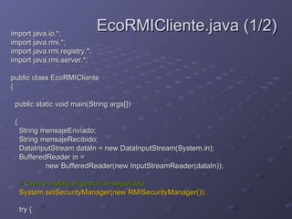 import java.io.*;  import java.rmi.*;  import java.rmi.registry.*;  import java.rmi.server.*;  public class EcoRMICliente  {  public static void main(String args[])  {  String mensajeEnviado;  String mensajeRecibido;  DataInputStream dataIn = new DataInputStream(System.in);  BufferedReader in =  new BufferedReader(new InputStreamReader(dataIn));  // Crea e instala el gestor de seguridad  System.setSecurityManager(new RMISecurityManager());  try {   EcoRMICliente.java (1/2) 