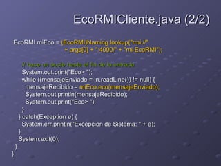 EcoRMI miEco =  (EcoRMI)Naming.lookup("rmi://"  + args[0] + ":4000/" + "mi-EcoRMI");  // hace un bucle hasta el fin de la entrada   System.out.print("Eco> ");  while ((mensajeEnviado = in.readLine()) != null) {  mensajeRecibido =  miEco.eco(mensajeEnviado);   System.out.println(mensajeRecibido);  System.out.print("Eco> ");  }  } catch(Exception e) {  System.err.println("Excepcion de Sistema: " + e);  }  System.exit(0);  }  }  EcoRMICliente.java (2/2) 