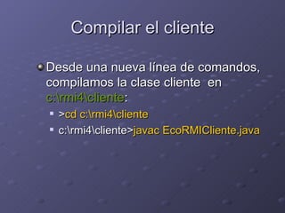 Compilar el cliente Desde una nueva línea de comandos, compilamos la clase cliente  en  c:\rmi4\cliente : > cd c:\rmi4\cliente c:\rmi4\cliente> javac EcoRMICliente.java   