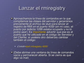 Lanzar el rmiregistry Aprovechamos la línea de comandos en la que compilamos las clases del servidor y generamos previamente el archivo de stub para lanzar el registro de RMI en el puerto 4000 (en mi caso, el puerto por defecto 1099 estaba ocupado y no lo podía usar). Es  importante  advertir que ese es el puerto que he utilizado en el código de Servidor y del Cliente; si usaseis otro deberíais cambiar también el código: c:\rmi4> start rmiregistry 4000 (Debe abrirse una ventana de línea de comandos vacía y permanecer abierta. Si se cierra es que algo va mal) 