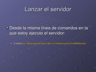 Lanzar el servidor Desde la misma línea de comandos en la que estoy ejecuto el servidor: c:\rmi4> java –Djava.security.policy=file:///c:/rmi4/java.policy EcoRMIServidor 
