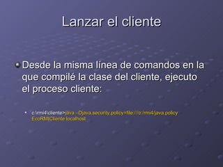 Lanzar el cliente Desde la misma línea de comandos en la que compilé la clase del cliente, ejecuto el proceso cliente: c:\rmi4\cliente> java –Djava.security.policy=file:///c:/rmi4/java.policy EcoRMICliente localhost 