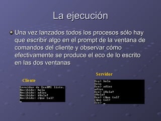 La ejecución Una vez lanzados todos los procesos sólo hay que escribir algo en el prompt de la ventana de comandos del cliente y observar cómo efectivamente se produce el eco de lo escrito en las dos ventanas Cliente Servidor 