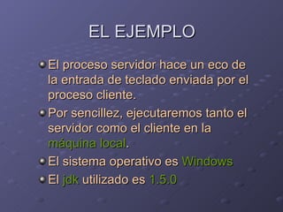 EL EJEMPLO El proceso servidor hace un eco de la entrada de teclado enviada por el proceso cliente. Por sencillez, ejecutaremos tanto el servidor como el cliente en la  máquina local . El sistema operativo es  Windows El  jdk  utilizado es  1.5.0 