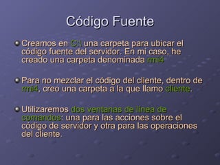 Código Fuente Creamos en  C:\  una carpeta para ubicar el código fuente del servidor. En mi caso, he creado una carpeta denominada  rmi4 Para no mezclar el código del cliente, dentro de  rmi4 , creo una carpeta a la que llamo  cliente . Utilizaremos  dos ventanas de línea de comandos : una para las acciones sobre el código de servidor y otra para las operaciones del cliente. 