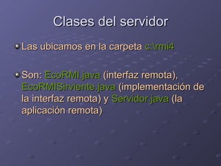 Clases del servidor Las ubicamos en la carpeta  c:\rmi4 Son:  EcoRMI.java  (interfaz remota),  EcoRMISirviente.java  (implementación de la interfaz remota) y  Servidor.java  (la aplicación remota) 