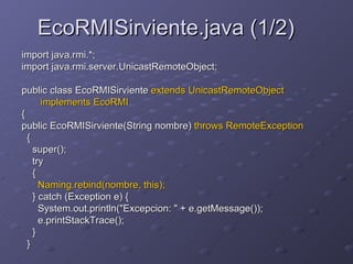 EcoRMISirviente.java (1/2) import java.rmi.*;  import java.rmi.server.UnicastRemoteObject;  public class EcoRMISirviente  extends UnicastRemoteObject  implements EcoRMI   {  public EcoRMISirviente(String nombre)  throws RemoteException   {  super();  try  {  Naming.rebind(nombre, this);  } catch (Exception e) {  System.out.println("Excepcion: " + e.getMessage());  e.printStackTrace();  }  }  