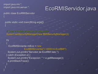 import java.rmi.*;  import java.rmi.server.*;  public class EcoRMIServidor  {  public static void main(String args[])  {  // Crea e instala el gestor de seguridad   System.setSecurityManager(new RMISecurityManager());  try  {  EcoRMISirviente miEco =  new  EcoRMISirviente("//:4000/mi-EcoRMI");   System.out.println("Servidor de EcoRMI listo.");  } catch (Exception e) {  System.out.println("Excepcion: " + e.getMessage());  e.printStackTrace();  }  }  }   EcoRMIServidor.java 