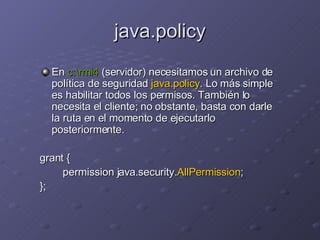 java.policy En  c:\rmi4  (servidor) necesitamos un archivo de política de seguridad  java.policy . Lo más simple es habilitar todos los permisos. También lo necesita el cliente; no obstante, basta con darle la ruta en el momento de ejecutarlo posteriormente. grant { permission java.security. AllPermission ; }; 