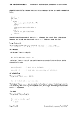 placed at the end of all the case options, it is not mandatory as you can see in the example
below:
int i = 1;
switch(i)
{
default:
System.out.println("Default");
break;
case 0:
System.out.println("Zero");
break;
case 1:
System.out.println("One");
break;
}
Note that the control comes to the default statement only if none of the cases match.
However, it is a good practice to have the default statement at the end itself.
Loop statements
The three types of Java looping constructs are while, do-while, and for.
while loop
The syntax of the while loop is:
while(boolean expression) {}
The body of the while loop is executed only if the expression is true, so it may not be
executed even once:
while(false){} // body never executed
while(1) {} // code will not compile, not a boolean
do-while loop
The syntax of the do-while loop is:
do { } while(boolean expression);
The body of the do-while loop is executed at least once because the test expression is
evaluated only after executing the loop body. Also, don't forget the ending semicolon after
the while expression.
for loop
The syntax of the for loop is:
for(expr1; expr2; expr3)
{
// body
ibm.com/developerWorks Presented by developerWorks, your source for great tutorials
Page 10 of 50 Java certification success, Part 1: SCJP
 