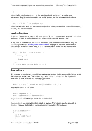 }
expr1 is for initialization, expr2 is the conditional test, and expr3 is the iteration
expression. Any of these three sections can be omitted and the syntax will still be legal:
for( ; ; ) {} // an endless loop
There can be more than one initialization expression and more than one iteration expression,
but only one test expression.
break and continue
The break statement is used to exit from a loop or switch statement, while the continue
statement is used to skip just the current iteration and continue with the next.
In the case of nested loops, the break statement exits from the innermost loop only. If a
break keyword (see Java keywords and identifiers on page 21 for more information on
keywords) is combined with a label, a break statement will exit out of the labeled loop:
outer: for (int i = 0; i < 10; i++)
{
while(y > 0)
{
break outer;
}
}
// breaks from the for loop if y > 0
Assertions
An assertion is a statement containing a boolean expression that is assumed to be true when
the statement is executed. The system reports an AssertionError if the expression
evaluates to false. It is used for debugging purposes:
assert(a > 0); // throws an AssertionError if a <= 0
Assertions can be in two forms:
assert Expression1 ;
assert Expression1 : Expression2 ;
Expression1 should always result in a boolean value.
Expression2 can be anything that results in a value. The value is used to generate a
String message that displays more debugging information. For instance:
class AssertionTest
{
int a ;
public void func()
{
Presented by developerWorks, your source for great tutorials ibm.com/developerWorks
Java certification success, Part 1: SCJP Page 11 of 50
 