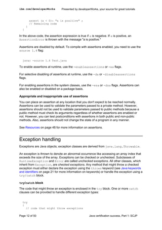 assert (a < 0): "a is positive" ;
// Remaining code
}
}
In the above code, the assertion expression is true if a is negative. If a is positive, an
AssertionError is thrown with the message "a is positive."
Assertions are disabled by default. To compile with assertions enabled, you need to use the
source 1.4 flag:
javac -source 1.4 Test.java
To enable assertions at runtime, use the -enableassertions or -ea flags.
For selective disabling of assertions at runtime, use the -da or -disableassertions
flags.
For enabling assertions in the system classes, use the -esa or -dsa flags. Assertions can
also be enabled or disabled on a package basis.
Appropriate and inappropriate use of assertions
You can place an assertion at any location that you don't expect to be reached normally.
Assertions can be used to validate the parameters passed to a private method. However,
assertions should not be used to validate parameters passed to public methods because a
public method must check its arguments regardless of whether assertions are enabled or
not. However, you can test postconditions with assertions in both public and non-public
methods. Also, assertions should not change the state of a program in any manner.
See Resources on page 48 for more information on assertions.
Exception handling
Exceptions are Java objects; exception classes are derived from java.lang.Throwable.
An exception is thrown to denote an abnormal occurrence like accessing an array index that
exceeds the size of the array. Exceptions can be checked or unchecked. Subclasses of
RuntimeException and Error are called unchecked exceptions. All other classes, which
inherit from Exception, are checked exceptions. Any method that might throw a checked
exception must either declare the exception using the throws keyword (see Java keywords
and identifiers on page 21 for more information on keywords) or handle the exception using a
try/catch block.
try/catch block
The code that might throw an exception is enclosed in the try block. One or more catch
clauses can be provided to handle different exception types:
try
{
// code that might throw exceptions
ibm.com/developerWorks Presented by developerWorks, your source for great tutorials
Page 12 of 50 Java certification success, Part 1: SCJP
 