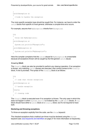 }
catch(Exception e)
{
//code to handle the exception
}
The more specific exception type should be caught first. For instance, we have to order the
catch blocks from specific to most general, otherwise a compile-time error occurs.
For example, assume that MyException inherits from Exception:
try
{
throw new MyException();
}
catch(Exception e)
{
System.out.println("Exception");
}
catch(MyException e)
{
System.out.println("MyException");
}
Here the compiler complains that the catch clause for MyException is unreachable
because all exceptions thrown will be caught by the first general catch clause.
finally block
The finally block can also be provided to perform any cleanup operation. If an exception
is thrown, any matching catch clauses are executed, then control comes to the finally
block, if one is provided. The syntax of the finally block is as follows:
try
{
// code that throws exceptions
}
catch(Exception e)
{
// handle exception
}
finally
{
// cleanup code
}
The finally block is executed even if no exception is thrown. The only case in which this
does not happen is when System.exit() is invoked by the try or catch blocks. A try
block should have either a catch block or a finally block, but it's not required to have
both.
Declaring and throwing exceptions
To throw an exception explicitly from the code, use the throw keyword.
The checked exceptions that a method can throw must be declared using the throws
keyword (see Java keywords and identifiers on page 21 for more information on keywords).
Presented by developerWorks, your source for great tutorials ibm.com/developerWorks
Java certification success, Part 1: SCJP Page 13 of 50
 