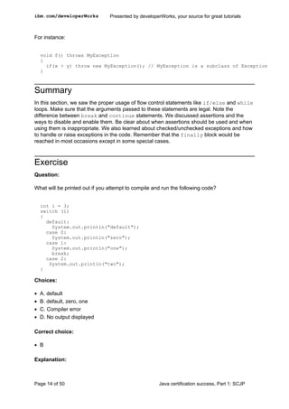 For instance:
void f() throws MyException
{
if(x > y) throw new MyException(); // MyException is a subclass of Exception
}
Summary
In this section, we saw the proper usage of flow control statements like if/else and while
loops. Make sure that the arguments passed to these statements are legal. Note the
difference between break and continue statements. We discussed assertions and the
ways to disable and enable them. Be clear about when assertions should be used and when
using them is inappropriate. We also learned about checked/unchecked exceptions and how
to handle or raise exceptions in the code. Remember that the finally block would be
reached in most occasions except in some special cases.
Exercise
Question:
What will be printed out if you attempt to compile and run the following code?
int i = 3;
switch (i)
{
default:
System.out.println("default");
case 0:
System.out.println("zero");
case 1:
System.out.println("one");
break;
case 2:
System.out.println("two");
}
Choices:
• A. default
• B. default, zero, one
• C. Compiler error
• D. No output displayed
Correct choice:
• B
Explanation:
ibm.com/developerWorks Presented by developerWorks, your source for great tutorials
Page 14 of 50 Java certification success, Part 1: SCJP
 