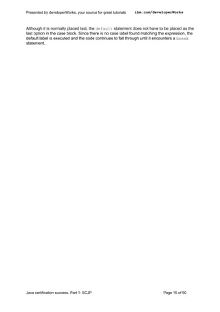 Although it is normally placed last, the default statement does not have to be placed as the
last option in the case block. Since there is no case label found matching the expression, the
default label is executed and the code continues to fall through until it encounters a break
statement.
Presented by developerWorks, your source for great tutorials ibm.com/developerWorks
Java certification success, Part 1: SCJP Page 15 of 50
 