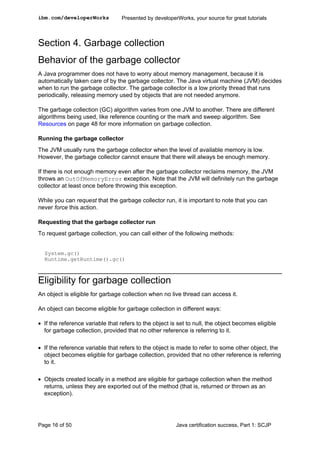 Section 4. Garbage collection
Behavior of the garbage collector
A Java programmer does not have to worry about memory management, because it is
automatically taken care of by the garbage collector. The Java virtual machine (JVM) decides
when to run the garbage collector. The garbage collector is a low priority thread that runs
periodically, releasing memory used by objects that are not needed anymore.
The garbage collection (GC) algorithm varies from one JVM to another. There are different
algorithms being used, like reference counting or the mark and sweep algorithm. See
Resources on page 48 for more information on garbage collection.
Running the garbage collector
The JVM usually runs the garbage collector when the level of available memory is low.
However, the garbage collector cannot ensure that there will always be enough memory.
If there is not enough memory even after the garbage collector reclaims memory, the JVM
throws an OutOfMemoryError exception. Note that the JVM will definitely run the garbage
collector at least once before throwing this exception.
While you can request that the garbage collector run, it is important to note that you can
never force this action.
Requesting that the garbage collector run
To request garbage collection, you can call either of the following methods:
System.gc()
Runtime.getRuntime().gc()
Eligibility for garbage collection
An object is eligible for garbage collection when no live thread can access it.
An object can become eligible for garbage collection in different ways:
• If the reference variable that refers to the object is set to null, the object becomes eligible
for garbage collection, provided that no other reference is referring to it.
• If the reference variable that refers to the object is made to refer to some other object, the
object becomes eligible for garbage collection, provided that no other reference is referring
to it.
• Objects created locally in a method are eligible for garbage collection when the method
returns, unless they are exported out of the method (that is, returned or thrown as an
exception).
ibm.com/developerWorks Presented by developerWorks, your source for great tutorials
Page 16 of 50 Java certification success, Part 1: SCJP
 