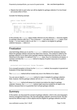 • Objects that refer to each other can still be eligible for garbage collection if no live thread
can access either of them.
Consider the following example:
public class TestGC
{
public static void main(String [] args)
{
Object o1 = new Integer(3); // Line 1
Object o2 = new String("Tutorial"); // Line 2
o1 = o2; // Line 3
o2 = null; // Line 4
// Rest of the code here
}
}
In this example, the Integer object initially referred to by the reference o1 becomes eligible
for garbage collection after line 3. This is because o1 now refers to the String object. Even
though o2 is now made to refer to null, the String object is not eligible for garbage
collection because o1 refers to it.
Finalization
Java technology allows you to use the finalize() method to do the necessary cleanup
before the garbage collector removes the object from memory. This method is called by the
garbage collector on an object when garbage collection determines that there are no more
references to the object. It is defined in the Object class, thus it is inherited by all classes. A
subclass overrides the finalize() method to dispose of system resources or to perform
other cleanup:
protected void finalize() throws Throwable
If an uncaught exception is thrown by the finalize() method, the exception is ignored and
finalization of that object terminates.
The finalize() method will be invoked only once in the lifetime of an object.
You can use an object's finalize() method to make it ineligible for garbage collection.
Note, however, that the garbage collector will not run finalize() for this object again.
The finalize() method will always be invoked once before the object is garbage
collected. However, the finalize() method might never be invoked for an object in its
lifetime, because there is no guarantee that it will get garbage collected.
Summary
In this section, we discussed the concept of garbage collection, which is the Java language's
memory management technique. We saw that garbage collection cannot be forced. We also
learned the different ways in which objects become eligible for garbage collection and that
Presented by developerWorks, your source for great tutorials ibm.com/developerWorks
Java certification success, Part 1: SCJP Page 17 of 50
 