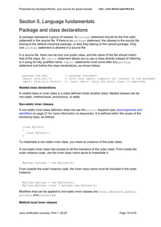 Section 5. Language fundamentals
Package and class declarations
A package represents a group of classes. A package statement should be the first valid
statement in the source file. If there is no package statement, the classes in the source file
belong to the default unnamed package, or else they belong to the named package. Only
one package statement is allowed in a source file.
In a source file, there can be only one public class, and the name of the file should match
that of the class. An import statement allows you to use a class directly instead of referring
to it using its fully qualified name. Import statements must come after any package
statement and before the class declarations, as shown below:
package com.abc; // package statement
import java.net.*; // wild card import (imports all classes in the package)
import java.util.Vector; // class import (only the given class is imported)
Nested class declarations
A nested class or inner class is a class defined inside another class. Nested classes can be
non-static, method-local, anonymous, or static.
Non-static inner classes
A non-static inner class definition does not use the static keyword (see Java keywords and
identifiers on page 21 for more information on keywords). It is defined within the scope of the
enclosing class, as follows:
class MyClass
{
class MyInner{}
}
To instantiate a non-static inner class, you need an instance of the outer class.
A non-static inner class has access to all the members of the outer class. From inside the
outer instance code, use the inner class name alone to instantiate it:
MyInner myInner = new MyInner();
From outside the outer instance code, the inner class name must be included in the outer
instance:
MyClass myClass = new MyClass();
MyClass.MyInner inner = myClass.new MyInner();
Modifiers that can be applied to non-static inner classes are final, abstract, public,
private, and protected.
Method local inner classes
Presented by developerWorks, your source for great tutorials ibm.com/developerWorks
Java certification success, Part 1: SCJP Page 19 of 50
 