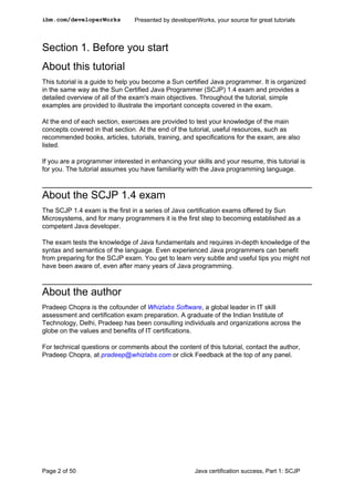 Section 1. Before you start
About this tutorial
This tutorial is a guide to help you become a Sun certified Java programmer. It is organized
in the same way as the Sun Certified Java Programmer (SCJP) 1.4 exam and provides a
detailed overview of all of the exam's main objectives. Throughout the tutorial, simple
examples are provided to illustrate the important concepts covered in the exam.
At the end of each section, exercises are provided to test your knowledge of the main
concepts covered in that section. At the end of the tutorial, useful resources, such as
recommended books, articles, tutorials, training, and specifications for the exam, are also
listed.
If you are a programmer interested in enhancing your skills and your resume, this tutorial is
for you. The tutorial assumes you have familiarity with the Java programming language.
About the SCJP 1.4 exam
The SCJP 1.4 exam is the first in a series of Java certification exams offered by Sun
Microsystems, and for many programmers it is the first step to becoming established as a
competent Java developer.
The exam tests the knowledge of Java fundamentals and requires in-depth knowledge of the
syntax and semantics of the language. Even experienced Java programmers can benefit
from preparing for the SCJP exam. You get to learn very subtle and useful tips you might not
have been aware of, even after many years of Java programming.
About the author
Pradeep Chopra is the cofounder of Whizlabs Software, a global leader in IT skill
assessment and certification exam preparation. A graduate of the Indian Institute of
Technology, Delhi, Pradeep has been consulting individuals and organizations across the
globe on the values and benefits of IT certifications.
For technical questions or comments about the content of this tutorial, contact the author,
Pradeep Chopra, at pradeep@whizlabs.com or click Feedback at the top of any panel.
ibm.com/developerWorks Presented by developerWorks, your source for great tutorials
Page 2 of 50 Java certification success, Part 1: SCJP
 