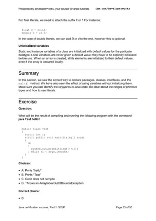 For float literals, we need to attach the suffix F or f. For instance:
float f = 23.6F;
double d = 23.6;
In the case of double literals, we can add D or d to the end, however this is optional.
Uninitialized variables
Static and instance variables of a class are initialized with default values for the particular
datatype. Local variables are never given a default value; they have to be explicitly initialized
before use. When an array is created, all its elements are initialized to their default values,
even if the array is declared locally.
Summary
In this section, we saw the correct way to declare packages, classes, interfaces, and the
main() method. We have also seen the effect of using variables without initializing them.
Make sure you can identify the keywords in Java code. Be clear about the ranges of primitive
types and how to use literals.
Exercise
Question:
What will be the result of compiling and running the following program with the command
java Test hello?
public class Test
{
static int i;
static public void main(String[] args)
{
do
{
System.out.println(args[++i]);
} while (i < args.length);
}
}
Choices:
• A. Prints "hello"
• B. Prints "Test"
• C. Code does not compile
• D. Throws an ArrayIndexOutOfBoundsException
Correct choice:
• D
Presented by developerWorks, your source for great tutorials ibm.com/developerWorks
Java certification success, Part 1: SCJP Page 23 of 50
 