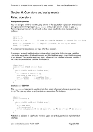 Section 6. Operators and assignments
Using operators
Assignment operators
You can assign a primitive variable using a literal or the result of an expression. The result of
an expression involving integers (int, short, and byte) is always at least of type int.
Narrowing conversions are not allowed, as they would result in the loss of precision. For
instance:
byte b = 5;
byte c = 4;
byte d = b + c; // does not compile because int cannot fit in a byte
float f = (float)35.67; // implicitly double, so casting to float
float f = 35.67F;
A boolean cannot be assigned any type other than boolean.
If we assign an existing object reference to a reference variable, both reference variables
refer to the same object. It is legal to assign a child object to a parent object, but the reverse
is not allowed. You can also assign an object reference to an interface reference variable, if
the object implements that interface. For instance:
class Base{}
public class Child extends Base
{
public static void main(String argv[])
{
Child child = new Child();
Base base = new Base();
base = child; // Compiles fine
child = base; // Will not compile
}
}
instanceof operator
The instanceof operator is used to check if an object reference belongs to a certain type
or not. The type can either be an interface or a superclass. For instance:
class A{}
class B extends A
{
public static void main(String args[])
{
B b = new B();
if(b instanceof A)
System.out.println("b is of type A"); // "b is of type A" is printed
}
}
Note that an object is of a particular interface type if any of its superclasses implement that
interface.
Presented by developerWorks, your source for great tutorials ibm.com/developerWorks
Java certification success, Part 1: SCJP Page 25 of 50
 