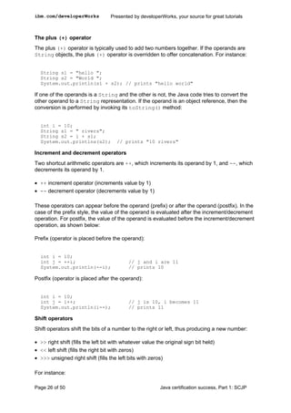 The plus (+) operator
The plus (+) operator is typically used to add two numbers together. If the operands are
String objects, the plus (+) operator is overridden to offer concatenation. For instance:
String s1 = "hello ";
String s2 = "World ";
System.out.println(s1 + s2); // prints "hello world"
If one of the operands is a String and the other is not, the Java code tries to convert the
other operand to a String representation. If the operand is an object reference, then the
conversion is performed by invoking its toString() method:
int i = 10;
String s1 = " rivers";
String s2 = i + s1;
System.out.printlns(s2); // prints "10 rivers"
Increment and decrement operators
Two shortcut arithmetic operators are ++, which increments its operand by 1, and --, which
decrements its operand by 1.
• ++ increment operator (increments value by 1)
• -- decrement operator (decrements value by 1)
These operators can appear before the operand (prefix) or after the operand (postfix). In the
case of the prefix style, the value of the operand is evaluated after the increment/decrement
operation. For postfix, the value of the operand is evaluated before the increment/decrement
operation, as shown below:
Prefix (operator is placed before the operand):
int i = 10;
int j = ++i; // j and i are 11
System.out.println(--i); // prints 10
Postfix (operator is placed after the operand):
int i = 10;
int j = i++; // j is 10, i becomes 11
System.out.println(i--); // prints 11
Shift operators
Shift operators shift the bits of a number to the right or left, thus producing a new number:
• >> right shift (fills the left bit with whatever value the original sign bit held)
• << left shift (fills the right bit with zeros)
• >>> unsigned right shift (fills the left bits with zeros)
For instance:
ibm.com/developerWorks Presented by developerWorks, your source for great tutorials
Page 26 of 50 Java certification success, Part 1: SCJP
 