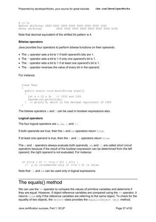 8 >> 1;
Before shifting: 0000 0000 0000 0000 0000 0000 0000 1000
After shifting: 0000 0000 0000 0000 0000 0000 0000 0100
Note that decimal equivalent of the shifted bit pattern is 4.
Bitwise operators
Java provides four operators to perform bitwise functions on their operands:
• The & operator sets a bit to 1 if both operand's bits are 1.
• The ^ operator sets a bit to 1 if only one operand's bit is 1.
• The | operator sets a bit to 1 if at least one operand's bit is 1.
• The ~ operator reverses the value of every bit in the operand.
For instance:
class Test
{
public static void main(String args[])
{
int x = 10 & 9; // 1010 and 1001
System.out.println(x);
} // prints 8, which is the decimal equivalent of 1000
}
The bitwise operators & and | can be used in boolean expressions also.
Logical operators
The four logical operators are &, &&, |, and ||.
If both operands are true, then the & and && operators return true.
If at least one operand is true, then the | and || operators return true.
The & and | operators always evaluate both operands. && and || are called short circuit
operators because if the result of the boolean expression can be determined from the left
operand, the right operand is not evaluated. For instance:
if ((++x > 2) || (++y > 2)) { x++; }
// y is incremented only if (++x > 2) is false
Note that || and && can be used only in logical expressions.
The equals() method
We can use the == operator to compare the values of primitive variables and determine if
they are equal. However, if object reference variables are compared using the == operator, it
returns true only if the reference variables are referring to the same object. To check for the
equality of two objects, the Object class provides the equals(Object obj) method,
Presented by developerWorks, your source for great tutorials ibm.com/developerWorks
Java certification success, Part 1: SCJP Page 27 of 50
 