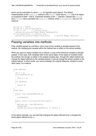 which can be overridden to return true for logically equal objects. The default
implementation of the equals() method in the Object class returns true only if an object
is compared to itself -- that is, it behaves similarly to the == operator. Classes like String
and Boolean have overridden the equals() method, while StringBuffer has not. For
instance:
String s1 = "abc";
String s2 = new String("abc");
if (s1 == s2) // returns false
System.out.println("Same Object Reference");
if (s1.equals(s2)) // returns true
System.out.println("Equal Objects"); // prints "Equal Objects"
Passing variables into methods
If the variable passed is a primitive, only a copy of the variable is actually passed to the
method. So modifying the variable within the method has no effect on the actual variable.
When you pass an object variable into a method, a copy of the reference variable is actually
passed. In this case, both variables refer to the same object. If the object is modified inside
the method, the change is visible in the original variable also. Though the called method can
change the object referred by the variable passed, it cannot change the actual variable in the
calling method. In other words, you cannot reassign the original reference variable to some
other value. For instance:
class MyClass
{
int a = 3;
void setNum(int a)
{
this.a = a;
}
int getNum()
{
return a;
}
}
class Test
{
static void change(MyClass x)
{
x.setNum(9);
}
public static void main(String args[])
{
MyClass my = new MyClass();
change(my);
System.out.println(my.getNum()); // Prints 9
}
}
In the above example, you can see that changing the object referred to by x changes the
same object referred to by my.
ibm.com/developerWorks Presented by developerWorks, your source for great tutorials
Page 28 of 50 Java certification success, Part 1: SCJP
 