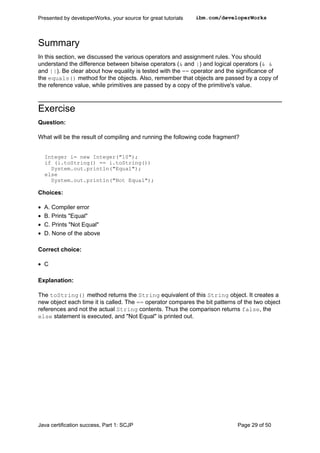 Summary
In this section, we discussed the various operators and assignment rules. You should
understand the difference between bitwise operators (& and |) and logical operators (& &
and ||). Be clear about how equality is tested with the == operator and the significance of
the equals() method for the objects. Also, remember that objects are passed by a copy of
the reference value, while primitives are passed by a copy of the primitive's value.
Exercise
Question:
What will be the result of compiling and running the following code fragment?
Integer i= new Integer("10");
if (i.toString() == i.toString())
System.out.println("Equal");
else
System.out.println("Not Equal");
Choices:
• A. Compiler error
• B. Prints "Equal"
• C. Prints "Not Equal"
• D. None of the above
Correct choice:
• C
Explanation:
The toString() method returns the String equivalent of this String object. It creates a
new object each time it is called. The == operator compares the bit patterns of the two object
references and not the actual String contents. Thus the comparison returns false, the
else statement is executed, and "Not Equal" is printed out.
Presented by developerWorks, your source for great tutorials ibm.com/developerWorks
Java certification success, Part 1: SCJP Page 29 of 50
 