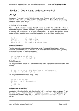 Section 2. Declarations and access control
Arrays
Arrays are dynamically created objects in Java code. An array can hold a number of
variables of the same type. The variables can be primitives or object references; an array
can even contain other arrays.
Declaring array variables
When we declare an array variable, the code creates a variable that can hold the reference
to an array object. It does not create the array object or allocate space for array elements. It
is illegal to specify the size of an array during declaration. The square brackets may appear
as part of the type at the beginning of the declaration or as part of the array identifier:
int[] i; // array of int
byte b[]; // array of byte
Object[] o, // array of Object
short s[][]; // array of arrays of short
Constructing arrays
You can use the new operator to construct an array. The size of the array and type of
elements it will hold have to be included. In the case of multidimensional arrays, you may
specify the size only for the first dimension:
int [] marks = new int[100];
String[][] s = new String[3][];
Initializing arrays
An array initializer is written as a comma-separated list of expressions, enclosed within curly
braces:
String s[] = { new String("apple"),new String("mango") };
int i[][] = { {1, 2}, {3,4} };
An array can also be initialized using a loop:
int i[] = new int[5];
for(int j = 0; j < i.length;j++)
{
i[j] = j;
}
Accessing array elements
Arrays are indexed beginning with 0 and ending with n-1, where n is the array size. To get
the array size, use the array instance variable called length. If you attempt to access an
index value outside the range 0 to n-1, an ArrayIndexOutOfBoundsException is
thrown.
Presented by developerWorks, your source for great tutorials ibm.com/developerWorks
Java certification success, Part 1: SCJP Page 3 of 50
 