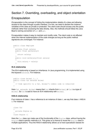 Section 7. Overriding, overloading, and object orientation
Encapsulation
Encapsulation is the concept of hiding the implementation details of a class and allowing
access to the class through a public interface. For this, we need to declare the instance
variables of the class as private or protected. The client code should access only the public
methods rather than accessing the data directly. Also, the methods should follow the Java
Bean's naming convention of set and get.
Encapsulation makes it easy to maintain and modify code. The client code is not affected
when the internal implementation of the code changes as long as the public method
signatures are unchanged. For instance:
public class Employee
{
private float salary;
public float getSalary()
{
return salary;
}
public void setSalary(float salary)
{
this.salary = salary;
}
IS-A relationship
The IS-A relationship is based on inheritance. In Java programming, it is implemented using
the keyword extends. For instance:
public class Animal {...}
public class Cat extends Animal
{
// Code specific to a Cat. Animal's common code is inherited
}
Here Cat extends Animal means that Cat inherits from Animal, or Cat is a type of
Animal. So Cat is said to have an IS-A relationship with Animal.
HAS-A relationship
If an instance of class A has a reference to an instance of class B, we say that class A HAS-A
B. For instance:
class Car
{
private Engine e;
}
class Engine {}
Here the Car class can make use of the functionality of the Engine class, without having the
Engine class's specific methods in it. This gives us a chance to reuse the Engine class in
multiple applications. Thus the HAS-A relationship allows us to have specialized classes for
ibm.com/developerWorks Presented by developerWorks, your source for great tutorials
Page 30 of 50 Java certification success, Part 1: SCJP
 