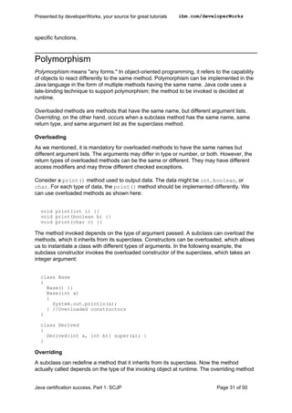specific functions.
Polymorphism
Polymorphism means "any forms." In object-oriented programming, it refers to the capability
of objects to react differently to the same method. Polymorphism can be implemented in the
Java language in the form of multiple methods having the same name. Java code uses a
late-binding technique to support polymorphism; the method to be invoked is decided at
runtime.
Overloaded methods are methods that have the same name, but different argument lists.
Overriding, on the other hand, occurs when a subclass method has the same name, same
return type, and same argument list as the superclass method.
Overloading
As we mentioned, it is mandatory for overloaded methods to have the same names but
different argument lists. The arguments may differ in type or number, or both. However, the
return types of overloaded methods can be the same or different. They may have different
access modifiers and may throw different checked exceptions.
Consider a print() method used to output data. The data might be int, boolean, or
char. For each type of data, the print() method should be implemented differently. We
can use overloaded methods as shown here:
void print(int i) {}
void print(boolean b) {}
void print(char c) {}
The method invoked depends on the type of argument passed. A subclass can overload the
methods, which it inherits from its superclass. Constructors can be overloaded, which allows
us to instantiate a class with different types of arguments. In the following example, the
subclass constructor invokes the overloaded constructor of the superclass, which takes an
integer argument:
class Base
{
Base() {}
Base(int a)
{
System.out.println(a);
} //Overloaded constructors
}
class Derived
{
Derived(int a, int b){ super(a); }
}
Overriding
A subclass can redefine a method that it inherits from its superclass. Now the method
actually called depends on the type of the invoking object at runtime. The overriding method
Presented by developerWorks, your source for great tutorials ibm.com/developerWorks
Java certification success, Part 1: SCJP Page 31 of 50
 