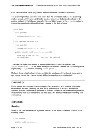must have the same name, arguments, and return type as the overridden method.
The overriding method cannot be less public than the overridden method. The overriding
method should not throw new or broader checked exceptions that are not declared by the
original method. In the following example, the overridden version of the print() method is
invoked because the invoking object is an instance of the derived class:
class Base
{
void print()
{
System.out.println("Base");
}
}
class Derived extends Base
{
void print()
{
System.out.println("Derived");
}
public static void main(String args[])
{
Base obj = new Derived();
obj.print(); // "Derived" is printed
}
}
To invoke the superclass version of an overridden method from the subclass, use
super.methodName(). In the above example, the subclass can use the functionality of the
superclass print() method by calling super.print().
Methods declared as final cannot be overridden by subclasses. Even though constructors
can be overloaded, they cannot be overridden because they are not inherited.
Summary
In this section, we discussed the advantages of encapsulation. You saw that inheritance
relationships are also known by the term "IS-A" relationships. A "HAS-A" relationship
indicates that one class holds a reference to another. You should be able to identify the type
of relationship from a given scenario. Be clear about the distinction between overriding and
overloading.
Exercise
Question:
Which of the choices below can legally be inserted at the "insert code here" position in the
following code?
class Parent
{
public void print(int i)
ibm.com/developerWorks Presented by developerWorks, your source for great tutorials
Page 32 of 50 Java certification success, Part 1: SCJP
 