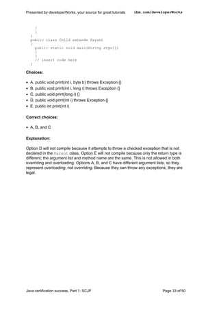 {
}
}
public class Child extends Parent
{
public static void main(String argv[])
{
}
// insert code here
}
Choices:
• A. public void print(int i, byte b) throws Exception {}
• B. public void print(int i, long i) throws Exception {}
• C. public void print(long i) {}
• D. public void print(int i) throws Exception {}
• E. public int print(int i)
Correct choices:
• A, B, and C
Explanation:
Option D will not compile because it attempts to throw a checked exception that is not
declared in the Parent class. Option E will not compile because only the return type is
different; the argument list and method name are the same. This is not allowed in both
overriding and overloading. Options A, B, and C have different argument lists, so they
represent overloading, not overriding. Because they can throw any exceptions, they are
legal.
Presented by developerWorks, your source for great tutorials ibm.com/developerWorks
Java certification success, Part 1: SCJP Page 33 of 50
 
