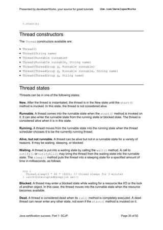 t.start();
Thread constructors
The Thread constructors available are:
• Thread()
• Thread(String name)
• Thread(Runnable runnable)
• Thread(Runnable runnable, String name)
• Thread(ThreadGroup g, Runnable runnable)
• Thread(ThreadGroup g, Runnable runnable, String name)
• Thread(ThreadGroup g, String name)
Thread states
Threads can be in one of the following states:
New. After the thread is instantiated, the thread is in the New state until the start()
method is invoked. In this state, the thread is not considered alive.
Runnable. A thread comes into the runnable state when the start() method is invoked on
it. It can also enter the runnable state from the running state or blocked state. The thread is
considered alive when it is in this state.
Running. A thread moves from the runnable state into the running state when the thread
scheduler chooses it to be the currently running thread.
Alive, but not runnable. A thread can be alive but not in a runnable state for a variety of
reasons. It may be waiting, sleeping, or blocked.
Waiting. A thread is put into a waiting state by calling the wait() method. A call to
notify() or notifyAll() may bring the thread from the waiting state into the runnable
state. The sleep() method puts the thread into a sleeping state for a specified amount of
time in milliseconds, as follows:
try {
Thread.sleep(3 * 60 * 1000); // thread sleeps for 3 minutes
} catch(InterruptedException ex){}
Blocked. A thread may enter a blocked state while waiting for a resource like I/O or the lock
of another object. In this case, the thread moves into the runnable state when the resource
becomes available.
Dead. A thread is considered dead when its run() method is completely executed. A dead
thread can never enter any other state, not even if the start() method is invoked on it.
Presented by developerWorks, your source for great tutorials ibm.com/developerWorks
Java certification success, Part 1: SCJP Page 35 of 50
 