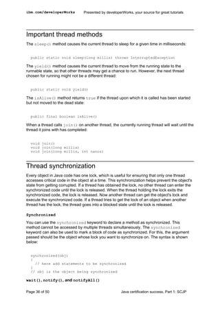 Important thread methods
The sleep() method causes the current thread to sleep for a given time in milliseconds:
public static void sleep(long millis) throws InterruptedException
The yield() method causes the current thread to move from the running state to the
runnable state, so that other threads may get a chance to run. However, the next thread
chosen for running might not be a different thread:
public static void yield()
The isAlive() method returns true if the thread upon which it is called has been started
but not moved to the dead state:
public final boolean isAlive()
When a thread calls join() on another thread, the currently running thread will wait until the
thread it joins with has completed:
void join()
void join(long millis)
void join(long millis, int nanos)
Thread synchronization
Every object in Java code has one lock, which is useful for ensuring that only one thread
accesses critical code in the object at a time. This synchronization helps prevent the object's
state from getting corrupted. If a thread has obtained the lock, no other thread can enter the
synchronized code until the lock is released. When the thread holding the lock exits the
synchronized code, the lock is released. Now another thread can get the object's lock and
execute the synchronized code. If a thread tries to get the lock of an object when another
thread has the lock, the thread goes into a blocked state until the lock is released.
Synchronized
You can use the synchronized keyword to declare a method as synchronized. This
method cannot be accessed by multiple threads simultaneously. The synchronized
keyword can also be used to mark a block of code as synchronized. For this, the argument
passed should be the object whose lock you want to synchronize on. The syntax is shown
below:
synchronized(obj)
{
// here add statements to be synchronized
}
// obj is the object being synchronized
wait(), notify(), and notifyAll()
ibm.com/developerWorks Presented by developerWorks, your source for great tutorials
Page 36 of 50 Java certification success, Part 1: SCJP
 