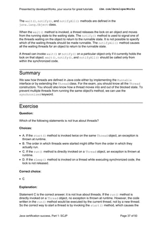 The wait(), notify(), and notifyAll() methods are defined in the
java.lang.Object class.
When the wait() method is invoked, a thread releases the lock on an object and moves
from the running state to the waiting state. The notify() method is used to signal one of
the threads waiting on the object to return to the runnable state. It is not possible to specify
which of the waiting threads should be made runnable. The notifyAll() method causes
all the waiting threads for an object to return to the runnable state.
A thread can invoke wait() or notify() on a particular object only if it currently holds the
lock on that object. wait(), notify(), and notifyAll() should be called only from
within the synchronized code.
Summary
We saw how threads are defined in Java code either by implementing the Runnable
interface or by extending the Thread class. For the exam, you should know all the Thread
constructors. You should also know how a thread moves into and out of the blocked state. To
prevent multiple threads from running the same object's method, we can use the
synchronized keyword.
Exercise
Question:
Which of the following statements is not true about threads?
Choices:
• A. If the start() method is invoked twice on the same Thread object, an exception is
thrown at runtime.
• B. The order in which threads were started might differ from the order in which they
actually run.
• C. If the run() method is directly invoked on a Thread object, an exception is thrown at
runtime.
• D. If the sleep() method is invoked on a thread while executing synchronized code, the
lock is not released.
Correct choice:
• C
Explanation:
Statement C is the correct answer; it is not true about threads. If the run() method is
directly invoked on a Thread object, no exception is thrown at runtime. However, the code
written in the run() method would be executed by the current thread, not by a new thread.
So the correct way to start a thread is by invoking the start() method, which causes the
Presented by developerWorks, your source for great tutorials ibm.com/developerWorks
Java certification success, Part 1: SCJP Page 37 of 50
 