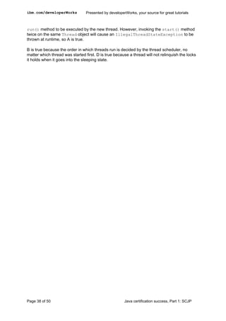 run() method to be executed by the new thread. However, invoking the start() method
twice on the same Thread object will cause an IllegalThreadStateException to be
thrown at runtime, so A is true.
B is true because the order in which threads run is decided by the thread scheduler, no
matter which thread was started first. D is true because a thread will not relinquish the locks
it holds when it goes into the sleeping state.
ibm.com/developerWorks Presented by developerWorks, your source for great tutorials
Page 38 of 50 Java certification success, Part 1: SCJP
 