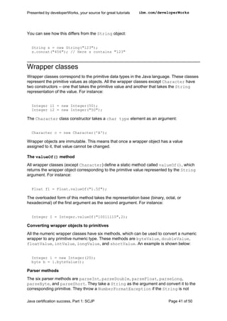 You can see how this differs from the String object:
String s = new String("123");
s.concat("456"); // Here s contains "123"
Wrapper classes
Wrapper classes correspond to the primitive data types in the Java language. These classes
represent the primitive values as objects. All the wrapper classes except Character have
two constructors -- one that takes the primitive value and another that takes the String
representation of the value. For instance:
Integer i1 = new Integer(50);
Integer i2 = new Integer("50");
The Character class constructor takes a char type element as an argument:
Character c = new Character('A');
Wrapper objects are immutable. This means that once a wrapper object has a value
assigned to it, that value cannot be changed.
The valueOf() method
All wrapper classes (except Character) define a static method called valueOf(), which
returns the wrapper object corresponding to the primitive value represented by the String
argument. For instance:
Float f1 = Float.valueOf("1.5f");
The overloaded form of this method takes the representation base (binary, octal, or
hexadecimal) of the first argument as the second argument. For instance:
Integer I = Integer.valueOf("10011110",2);
Converting wrapper objects to primitives
All the numeric wrapper classes have six methods, which can be used to convert a numeric
wrapper to any primitive numeric type. These methods are byteValue, doubleValue,
floatValue, intValue, longValue, and shortValue. An example is shown below:
Integer i = new Integer(20);
byte b = i.byteValue();
Parser methods
The six parser methods are parseInt, parseDouble, parseFloat, parseLong,
parseByte, and parseShort. They take a String as the argument and convert it to the
corresponding primitive. They throw a NumberFormatException if the String is not
Presented by developerWorks, your source for great tutorials ibm.com/developerWorks
Java certification success, Part 1: SCJP Page 41 of 50
 