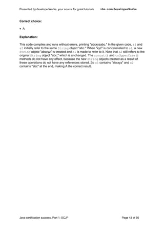 Correct choice:
• A
Explanation:
This code compiles and runs without errors, printing "abcxyzabc." In the given code, s1 and
s2 initially refer to the same String object "abc." When "xyz" is concatenated to s1, a new
String object "abcxyz" is created and s1 is made to refer to it. Note that s2 still refers to the
original String object "abc," which is unchanged. The concat() and toUpperCase()
methods do not have any effect, because the new String objects created as a result of
these operations do not have any references stored. So s1 contains "abcxyz" and s2
contains "abc" at the end, making A the correct result.
Presented by developerWorks, your source for great tutorials ibm.com/developerWorks
Java certification success, Part 1: SCJP Page 43 of 50
 