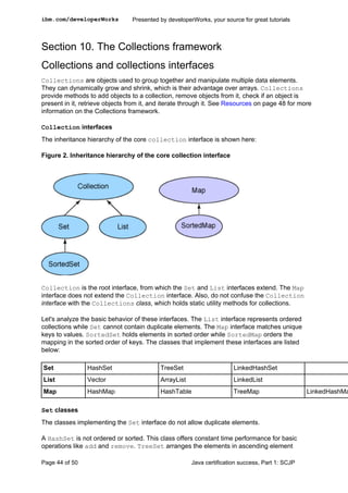Section 10. The Collections framework
Collections and collections interfaces
Collections are objects used to group together and manipulate multiple data elements.
They can dynamically grow and shrink, which is their advantage over arrays. Collections
provide methods to add objects to a collection, remove objects from it, check if an object is
present in it, retrieve objects from it, and iterate through it. See Resources on page 48 for more
information on the Collections framework.
Collection interfaces
The inheritance hierarchy of the core collection interface is shown here:
Figure 2. Inheritance hierarchy of the core collection interface
Collection is the root interface, from which the Set and List interfaces extend. The Map
interface does not extend the Collection interface. Also, do not confuse the Collection
interface with the Collections class, which holds static utility methods for collections.
Let's analyze the basic behavior of these interfaces. The List interface represents ordered
collections while Set cannot contain duplicate elements. The Map interface matches unique
keys to values. SortedSet holds elements in sorted order while SortedMap orders the
mapping in the sorted order of keys. The classes that implement these interfaces are listed
below:
Set HashSet TreeSet LinkedHashSet
List Vector ArrayList LinkedList
Map HashMap HashTable TreeMap LinkedHashMa
Set classes
The classes implementing the Set interface do not allow duplicate elements.
A HashSet is not ordered or sorted. This class offers constant time performance for basic
operations like add and remove. TreeSet arranges the elements in ascending element
ibm.com/developerWorks Presented by developerWorks, your source for great tutorials
Page 44 of 50 Java certification success, Part 1: SCJP
 