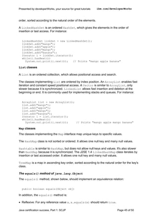 order, sorted according to the natural order of the elements.
A LinkedHashSet is an ordered HashSet, which gives the elements in the order of
insertion or last access. For instance:
LinkedHashSet linkSet = new LinkedHashSet();
linkSet.add("mango");
linkSet.add("apple");
linkSet.add("mango");
linkSet.add("banana");
Iterator i = linkSet.iterator();
while(i.hasNext())
System.out.print(i.next()); // Prints "mango apple banana"
List classes
A List is an ordered collection, which allows positional access and search.
The classes implementing List are ordered by index position. An ArrayList enables fast
iteration and constant speed positional access. A Vector is similar to ArrayList, only
slower because it is synchronized. LinkedList allows fast insertion and deletion at the
beginning or end. It is commonly used for implementing stacks and queues. For instance:
ArrayList list = new ArrayList();
list.add("mango");
list.add("apple");
list.add("mango");
list.add("banana");
Iterator i = list.iterator();
while(i.hasNext())
System.out.print(i.next()); // Prints "mango apple mango banana"
Map classes
The classes implementing the Map interface map unique keys to specific values.
The HashMap class is not sorted or ordered. It allows one null key and many null values.
Hashtable is similar to HashMap, but does not allow null keys and values. It's also slower
than HashMap because it is synchronized. The J2SE 1.4 LinkedHashMap class iterates by
insertion or last accessed order. It allows one null key and many null values.
TreeMap is a map in ascending key order, sorted according to the natural order for the key's
class.
The equals() method of java.lang.Object
The equals() method, shown below, should implement an equivalence relation:
public boolean equals(Object obj)
In addition, the equals() method is:
• Reflexive: For any reference value x, x.equals(x) should return true.
Presented by developerWorks, your source for great tutorials ibm.com/developerWorks
Java certification success, Part 1: SCJP Page 45 of 50
 