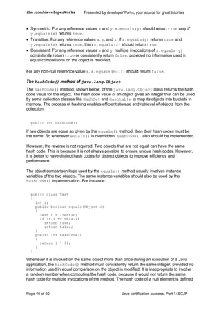 • Symmetric: For any reference values x and y, x.equals(y) should return true only if
y.equals(x) returns true.
• Transitive: For any reference values x, y, and z, if x.equals(y) returns true and
y.equals(z) returns true, then x.equals(z) should return true.
• Consistent: For any reference values x and y, multiple invocations of x.equals(y)
consistently return true or consistently return false, provided no information used in
equal comparisons on the object is modified.
For any non-null reference value x, x.equals(null) should return false.
The hashCode() method of java.lang.Object
The hashCode() method, shown below, of the java.lang.Object class returns the hash
code value for the object. The hash code value of an object gives an integer that can be used
by some collection classes like HashSet and Hashtable to map its objects into buckets in
memory. The process of hashing enables efficient storage and retrieval of objects from the
collection.
public int hashCode()
If two objects are equal as given by the equals() method, then their hash codes must be
the same. So whenever equals() is overridden, hashCode() also should be implemented.
However, the reverse is not required. Two objects that are not equal can have the same
hash code. This is because it is not always possible to ensure unique hash codes. However,
it is better to have distinct hash codes for distinct objects to improve efficiency and
performance.
The object comparison logic used by the equals() method usually involves instance
variables of the two objects. The same instance variables should also be used by the
hashCode() implementation. For instance:
public class Test
{
int i;
public boolean equals(Object o)
{
Test t = (Test)o;
if (t.i == this.i)
return true;
return false;
}
public int hashCode()
{
return i * 31;
}
}
Whenever it is invoked on the same object more than once during an execution of a Java
application, the hashCode() method must consistently return the same integer, provided no
information used in equal comparison on the object is modified. It is inappropriate to involve
a random number when computing the hash code, because it would not return the same
hash code for multiple invocations of the method. The hash code of a null element is defined
ibm.com/developerWorks Presented by developerWorks, your source for great tutorials
Page 46 of 50 Java certification success, Part 1: SCJP
 