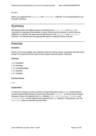 as zero.
When you implement the equals() and hashCode() methods, it is not appropriate to use
transient variables.
Summary
We learned about the different types of collections like Lists, Sets, and Maps. It is
important to understand the behavior of each of them and the situation in which they are
preferred or required. We also saw the significance of the equals() and hashCode()
methods. You should know the appropriate ways to implement these methods.
Exercise
Question:
Which is the most suitable Java collection class for storing various companies and their stock
prices? It is required that the class should support synchronization inherently.
Choices:
• A. Hashtable
• B. HashMap
• C. LinkedHashMap
• D. HashSet
• E. TreeMap
Correct choice:
• A
Explanation:
To store the company names and their corresponding stock prices, a Map implementation
would be appropriate because it stores key-value pairs. HashSet is not the correct answer
because it does not implement the Map interface. Hashtable, HashMap, TreeMap, and
LinkedHashMap are the classes that implement the Map interface. Among these, only the
Hashtable class is inherently synchronized.
Presented by developerWorks, your source for great tutorials ibm.com/developerWorks
Java certification success, Part 1: SCJP Page 47 of 50
 