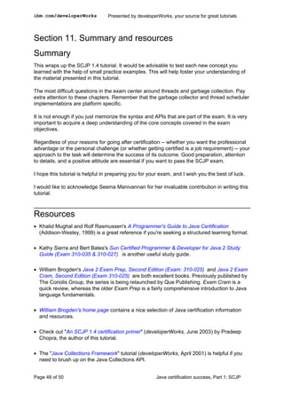 Section 11. Summary and resources
Summary
This wraps up the SCJP 1.4 tutorial. It would be advisable to test each new concept you
learned with the help of small practice examples. This will help foster your understanding of
the material presented in this tutorial.
The most difficult questions in the exam center around threads and garbage collection. Pay
extra attention to these chapters. Remember that the garbage collector and thread scheduler
implementations are platform specific.
It is not enough if you just memorize the syntax and APIs that are part of the exam. It is very
important to acquire a deep understanding of the core concepts covered in the exam
objectives.
Regardless of your reasons for going after certification -- whether you want the professional
advantage or the personal challenge (or whether getting certified is a job requirement) -- your
approach to the task will determine the success of its outcome. Good preparation, attention
to details, and a positive attitude are essential if you want to pass the SCJP exam.
I hope this tutorial is helpful in preparing you for your exam, and I wish you the best of luck.
I would like to acknowledge Seema Manivannan for her invaluable contribution in writing this
tutorial.
Resources
• Khalid Mughal and Rolf Rasmussen's A Programmer's Guide to Java Certification
(Addison-Wesley, 1999) is a great reference if you're seeking a structured learning format.
• Kathy Sierra and Bert Bates's Sun Certified Programmer & Developer for Java 2 Study
Guide (Exam 310-035 & 310-027) is another useful study guide.
• William Brogden's Java 2 Exam Prep, Second Edition (Exam: 310-025) and Java 2 Exam
Cram, Second Edition (Exam 310-025) are both excellent books. Previously published by
The Coriolis Group, the series is being relaunched by Que Publishing. Exam Cram is a
quick review, whereas the older Exam Prep is a fairly comprehensive introduction to Java
language fundamentals.
• William Brogden's home page contains a nice selection of Java certification information
and resources.
• Check out "An SCJP 1.4 certification primer" (developerWorks, June 2003) by Pradeep
Chopra, the author of this tutorial.
• The "Java Collections Framework" tutorial (developerWorks, April 2001) is helpful if you
need to brush up on the Java Collections API.
ibm.com/developerWorks Presented by developerWorks, your source for great tutorials
Page 48 of 50 Java certification success, Part 1: SCJP
 