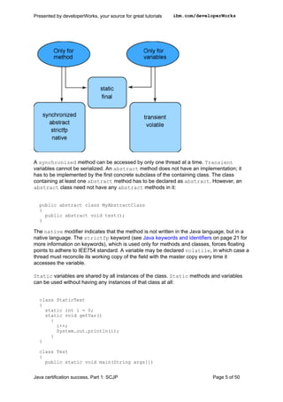 A synchronized method can be accessed by only one thread at a time. Transient
variables cannot be serialized. An abstract method does not have an implementation; it
has to be implemented by the first concrete subclass of the containing class. The class
containing at least one abstract method has to be declared as abstract. However, an
abstract class need not have any abstract methods in it:
public abstract class MyAbstractClass
{
public abstract void test();
}
The native modifier indicates that the method is not written in the Java language, but in a
native language. The strictfp keyword (see Java keywords and identifiers on page 21 for
more information on keywords), which is used only for methods and classes, forces floating
points to adhere to IEE754 standard. A variable may be declared volatile, in which case a
thread must reconcile its working copy of the field with the master copy every time it
accesses the variable.
Static variables are shared by all instances of the class. Static methods and variables
can be used without having any instances of that class at all:
class StaticTest
{
static int i = 0;
static void getVar()
{
i++;
System.out.println(i);
}
}
class Test
{
public static void main(String args[])
Presented by developerWorks, your source for great tutorials ibm.com/developerWorks
Java certification success, Part 1: SCJP Page 5 of 50
 