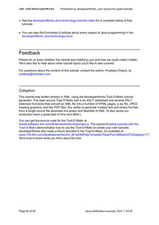 • See the developerWorks Java technology tutorials index for a complete listing of free
tutorials.
• You can also find hundreds of articles about every aspect of Java programming in the
developerWorks Java technology zone.
Feedback
Please let us know whether this tutorial was helpful to you and how we could make it better.
We'd also like to hear about other tutorial topics you'd like to see covered.
For questions about the content of this tutorial, contact the author, Pradeep Chopra, at
pradeep@whizlabs.com.
Colophon
This tutorial was written entirely in XML, using the developerWorks Toot-O-Matic tutorial
generator. The open source Toot-O-Matic tool is an XSLT stylesheet and several XSLT
extension functions that convert an XML file into a number of HTML pages, a zip file, JPEG
heading graphics, and two PDF files. Our ability to generate multiple text and binary formats
from a single source file illustrates the power and flexibility of XML. (It also saves our
production team a great deal of time and effort.)
You can get the source code for the Toot-O-Matic at
www6.software.ibm.com/dl/devworks/dw-tootomatic-p. The tutorial Building tutorials with the
Toot-O-Matic demonstrates how to use the Toot-O-Matic to create your own tutorials.
developerWorks also hosts a forum devoted to the Toot-O-Matic; it's available at
www-105.ibm.com/developerworks/xml_df.nsf/AllViewTemplate?OpenForm&RestrictToCategory=11.
We'd love to know what you think about the tool.
ibm.com/developerWorks Presented by developerWorks, your source for great tutorials
Page 50 of 50 Java certification success, Part 1: SCJP
 