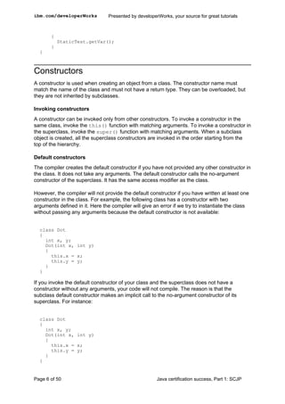 {
StaticTest.getVar();
}
}
Constructors
A constructor is used when creating an object from a class. The constructor name must
match the name of the class and must not have a return type. They can be overloaded, but
they are not inherited by subclasses.
Invoking constructors
A constructor can be invoked only from other constructors. To invoke a constructor in the
same class, invoke the this() function with matching arguments. To invoke a constructor in
the superclass, invoke the super() function with matching arguments. When a subclass
object is created, all the superclass constructors are invoked in the order starting from the
top of the hierarchy.
Default constructors
The compiler creates the default constructor if you have not provided any other constructor in
the class. It does not take any arguments. The default constructor calls the no-argument
constructor of the superclass. It has the same access modifier as the class.
However, the compiler will not provide the default constructor if you have written at least one
constructor in the class. For example, the following class has a constructor with two
arguments defined in it. Here the compiler will give an error if we try to instantiate the class
without passing any arguments because the default constructor is not available:
class Dot
{
int x, y;
Dot(int x, int y)
{
this.x = x;
this.y = y;
}
}
If you invoke the default constructor of your class and the superclass does not have a
constructor without any arguments, your code will not compile. The reason is that the
subclass default constructor makes an implicit call to the no-argument constructor of its
superclass. For instance:
class Dot
{
int x, y;
Dot(int x, int y)
{
this.x = x;
this.y = y;
}
}
ibm.com/developerWorks Presented by developerWorks, your source for great tutorials
Page 6 of 50 Java certification success, Part 1: SCJP
 